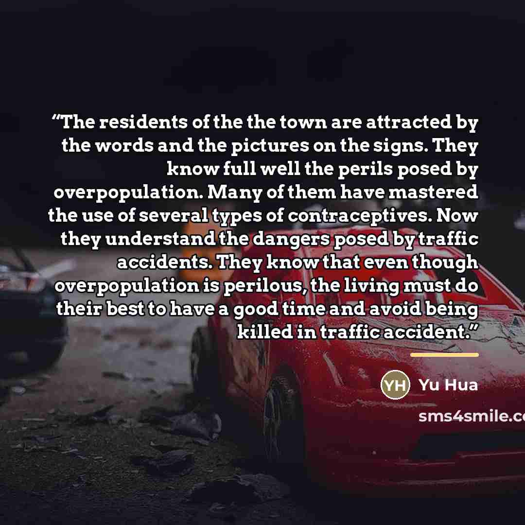 “The residents of the the town are attracted by the words and the pictures on the signs. They know full well the perils posed by overpopulation. Many of them have mastered the use of several types of contraceptives. Now they understand the dangers posed by traffic accidents. They know that even…” quote by Yu Hua
