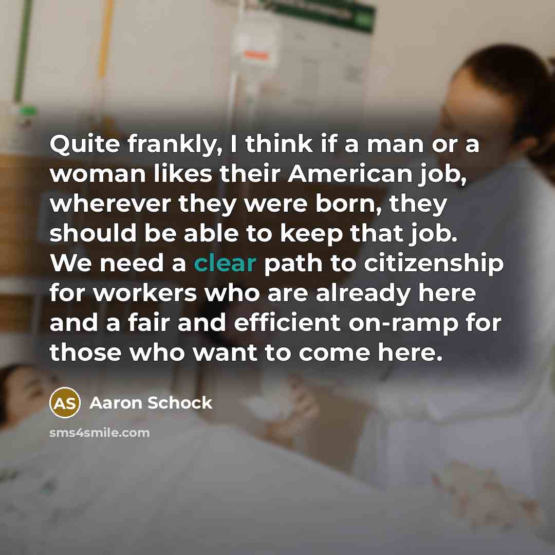 “Quite frankly, I think if a man or a woman likes their American job, wherever they were born, they should be able to keep that job. We need a clear path to citizenship for workers who are already here and a fair and efficient on-ramp for those who want to come here.” quote by Aaron Schock