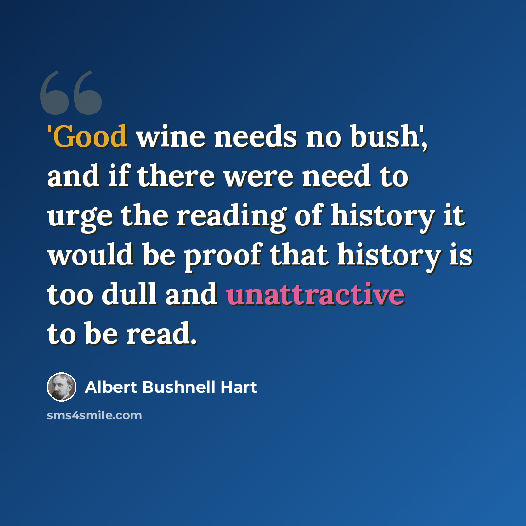 “'Good wine needs no bush', and if there were need to urge the reading of history it would be proof that history is too dull and unattractive to be read.” quote by Albert Bushnell Hart