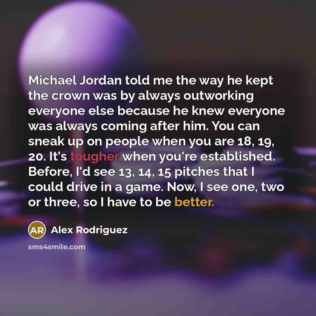 “Michael Jordan told me the way he kept the crown was by always outworking everyone else because he knew everyone was always coming after him. You can sneak up on people when you are 18, 19, 20. It's tougher when you're established. Before, I'd see 13, 14, 15 pitches that I could drive in a game…” quote by Alex Rodriguez