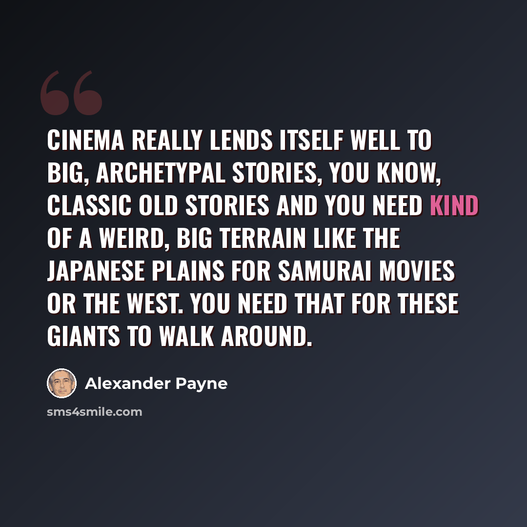 “Cinema really lends itself well to big, archetypal stories, you know, classic old stories and you need kind of a weird, big terrain like the Japanese plains for Samurai movies or the West. You need that for these giants to walk around.” quote by Alexander Payne