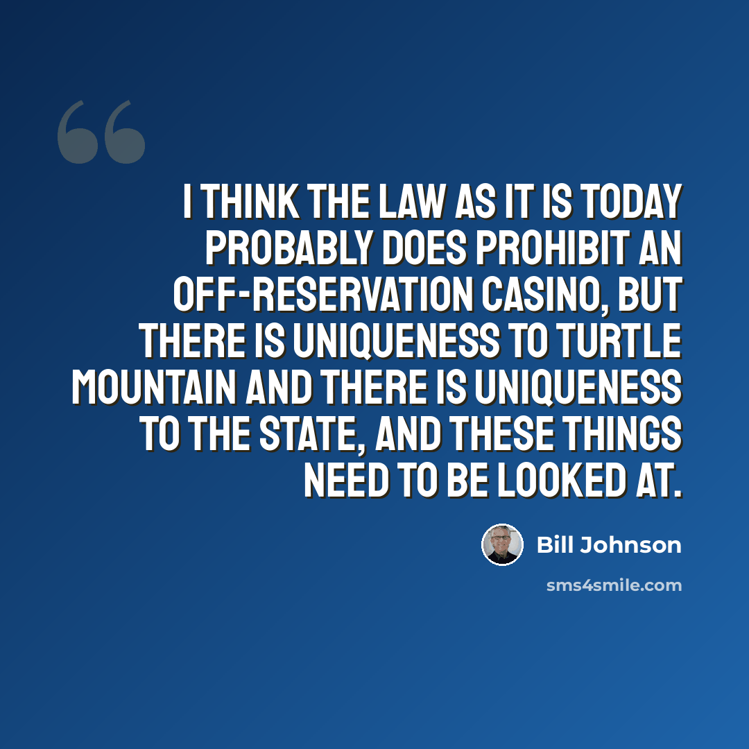 “I think the law as it is today probably does prohibit an off-reservation casino, but there is uniqueness to Turtle Mountain and there is uniqueness to the state, and these things need to be looked at.” quote by Bill Johnson
