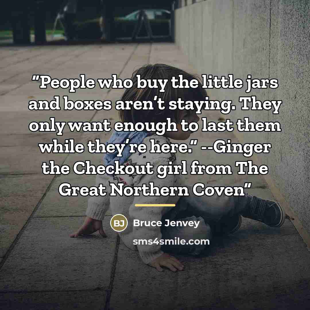 “People who buy the little jars and boxes aren’t staying. They only want enough to last them while they’re here.” --Ginger the Checkout girl from The Great Northern Coven” quote by Bruce Jenvey