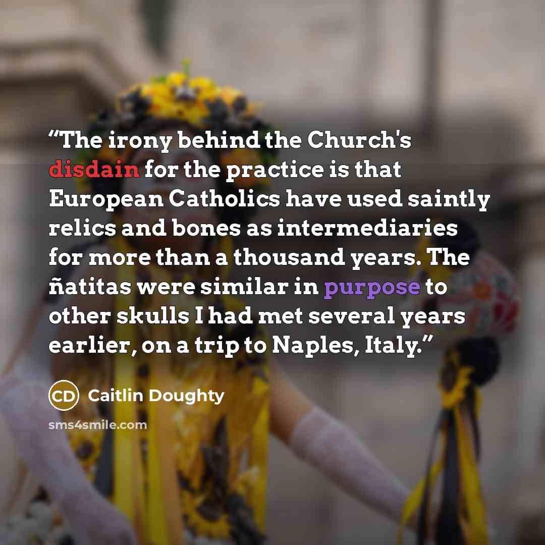 “The irony behind the Church's disdain for the practice is that European Catholics have used saintly relics and bones as intermediaries for more than a thousand years. The ñatitas were similar in purpose to other skulls I had met several years earlier, on a trip to Naples, Italy.” quote by Caitlin Doughty