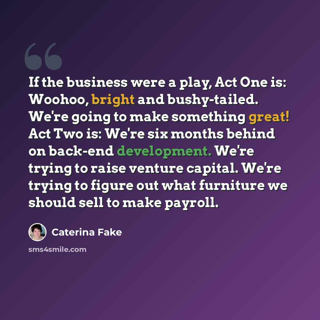 “If the business were a play, Act One is: Woohoo, bright and bushy-tailed. We're going to make something great! Act Two is: We're six months behind on back-end development. We're trying to raise venture capital. We're trying to figure out what furniture we should sell to make payroll.” quote by Caterina Fake