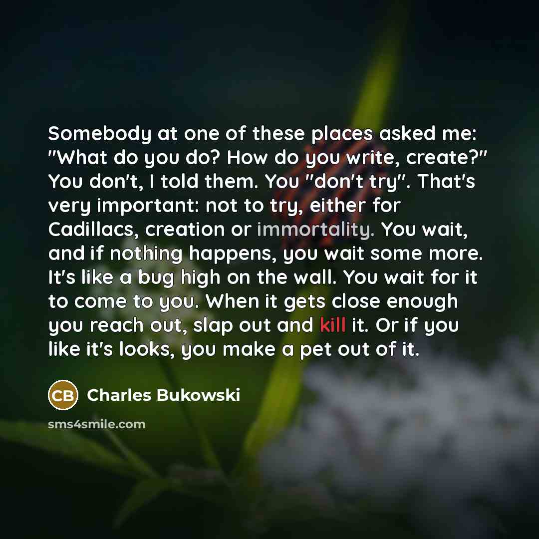 “Somebody at one of these places asked me: "What do you do? How do you write, create?" You don't, I told them. You "don't try". That's very important: not to try, either for Cadillacs, creation or immortality. You wait, and if nothing happens, you wait some more. It's like a bug high on the wall…” quote by Charles Bukowski
