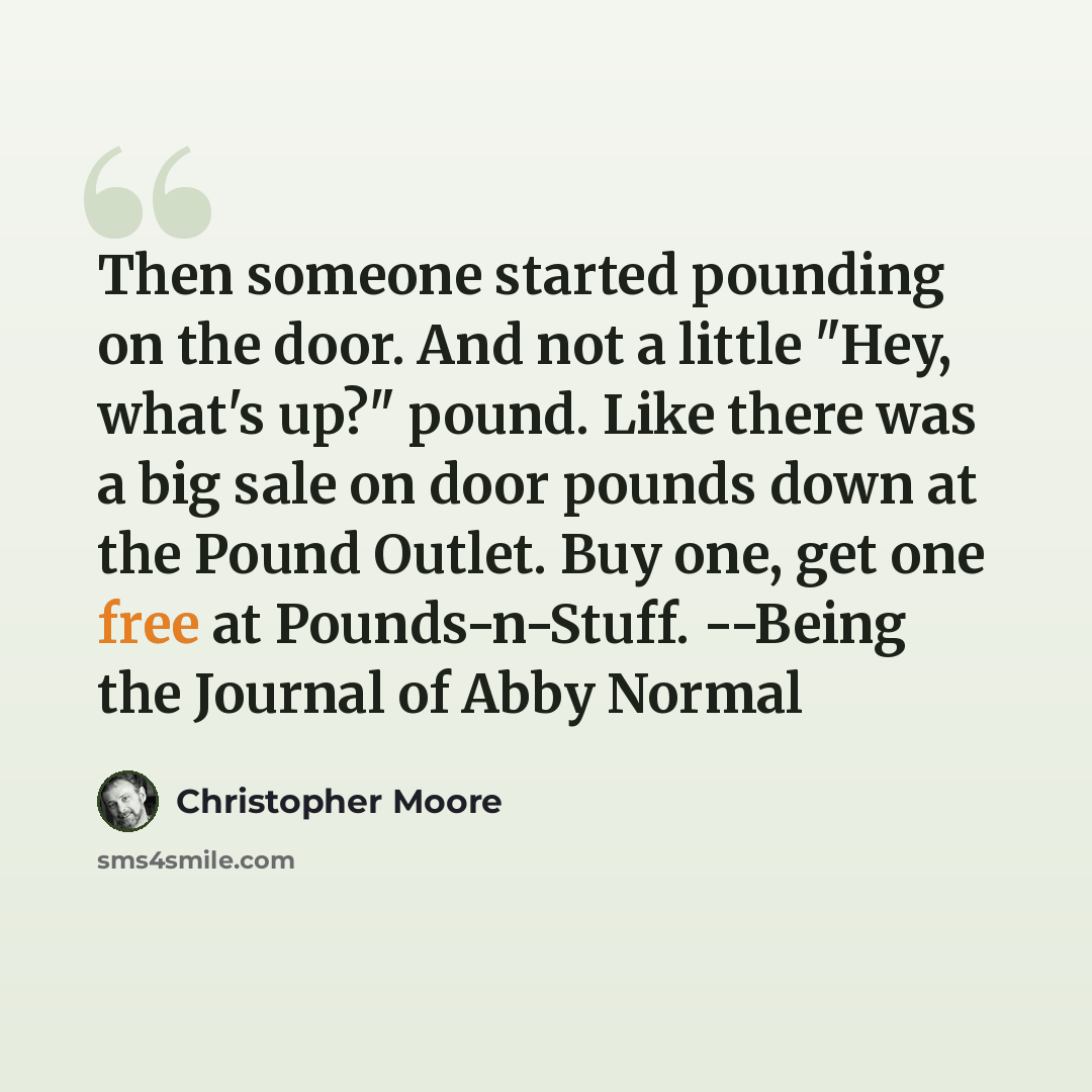 “Then someone started pounding on the door. And not a little "Hey, what's up?" pound. Like there was a big sale on door pounds down at the Pound Outlet. Buy one, get one free at Pounds-n-Stuff. --Being the Journal of Abby Normal” quote by Christopher Moore