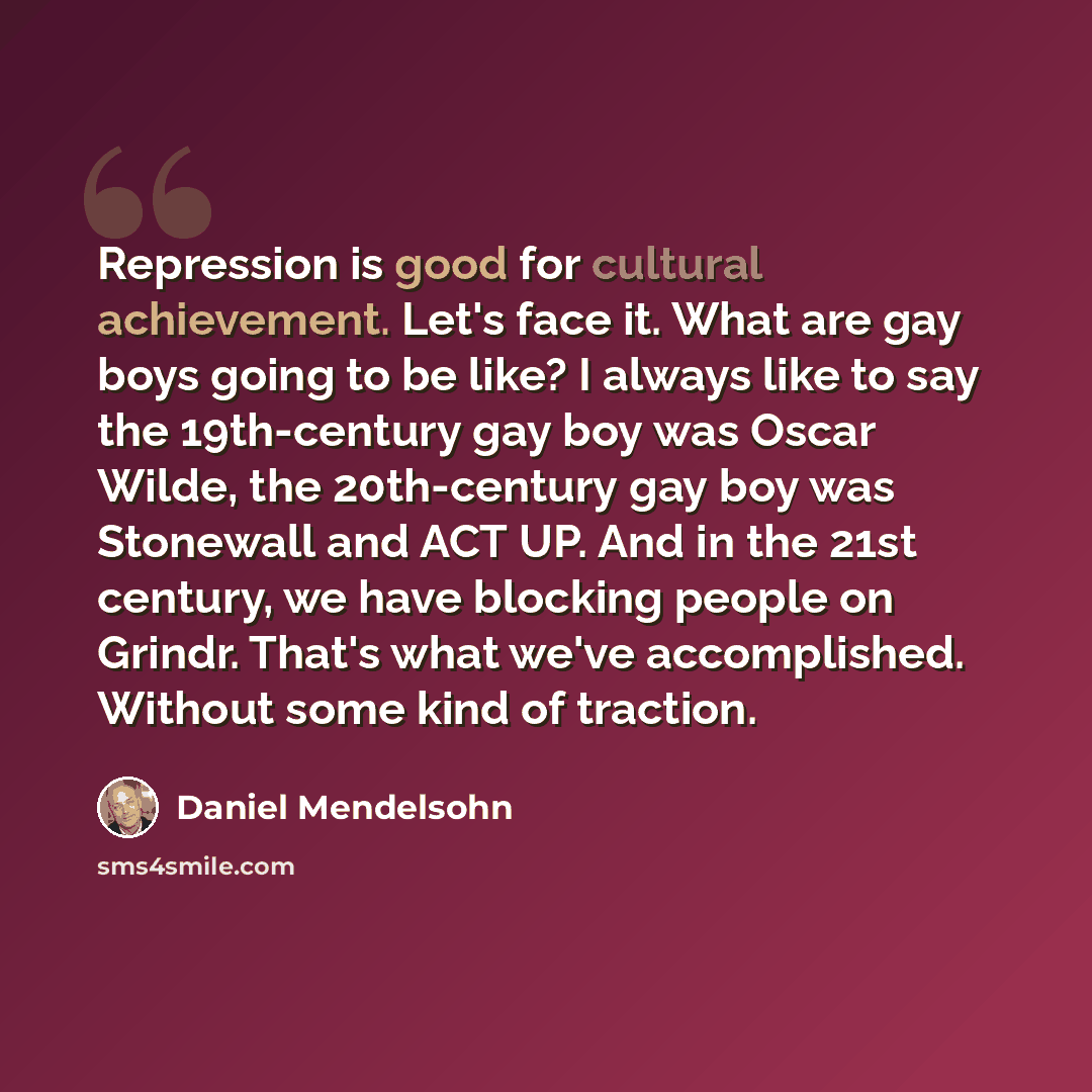 “Repression is good for cultural achievement. Let's face it. What are gay boys going to be like? I always like to say the 19th-century gay boy was Oscar Wilde, the 20th-century gay boy was Stonewall and ACT UP. And in the 21st century, we have blocking people on Grindr. That's what we've…” quote by Daniel Mendelsohn