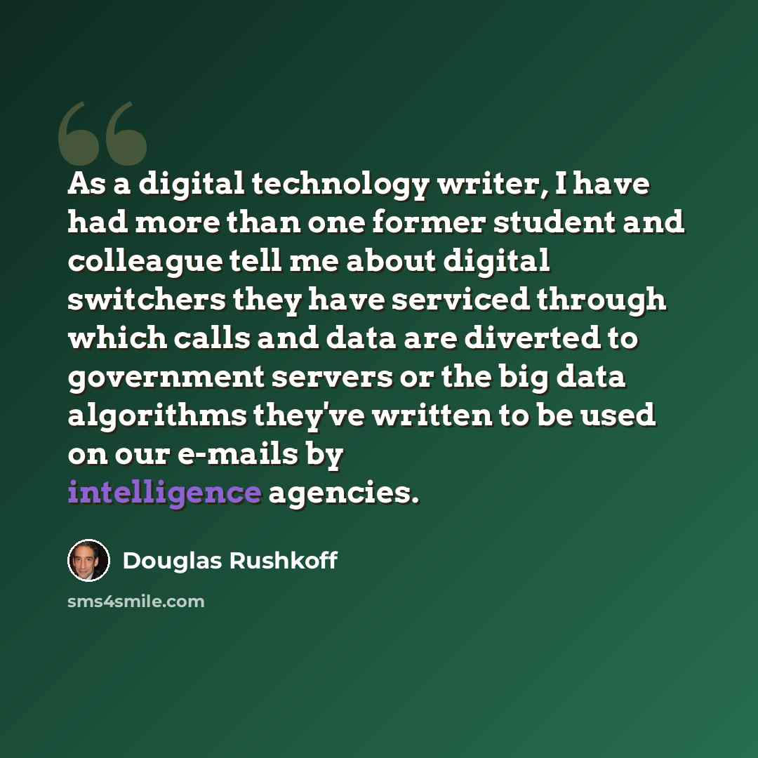 “As a digital technology writer, I have had more than one former student and colleague tell me about digital switchers they have serviced through which calls and data are diverted to government servers or the big data algorithms they've written to be used on our e-mails by intelligence agencies.” quote by Douglas Rushkoff