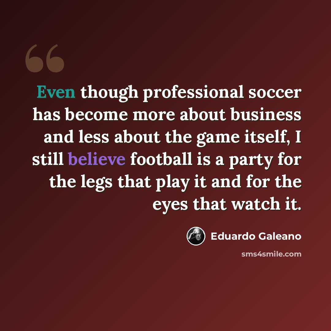 “Even though professional soccer has become more about business and less about the game itself, I still believe football is a party for the legs that play it and for the eyes that watch it.” quote by Eduardo Galeano
