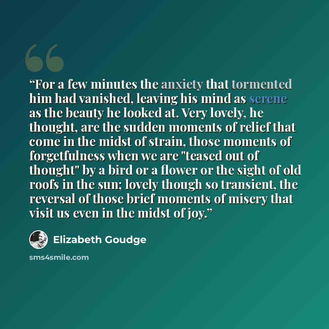 “For a few minutes the anxiety that tormented him had vanished, leaving his mind as serene as the beauty he looked at. Very lovely, he thought, are the sudden moments of relief that come in the midst of strain, those moments of forgetfulness when we are "teased out of thought" by a bird or a flower…” quote by Elizabeth Goudge