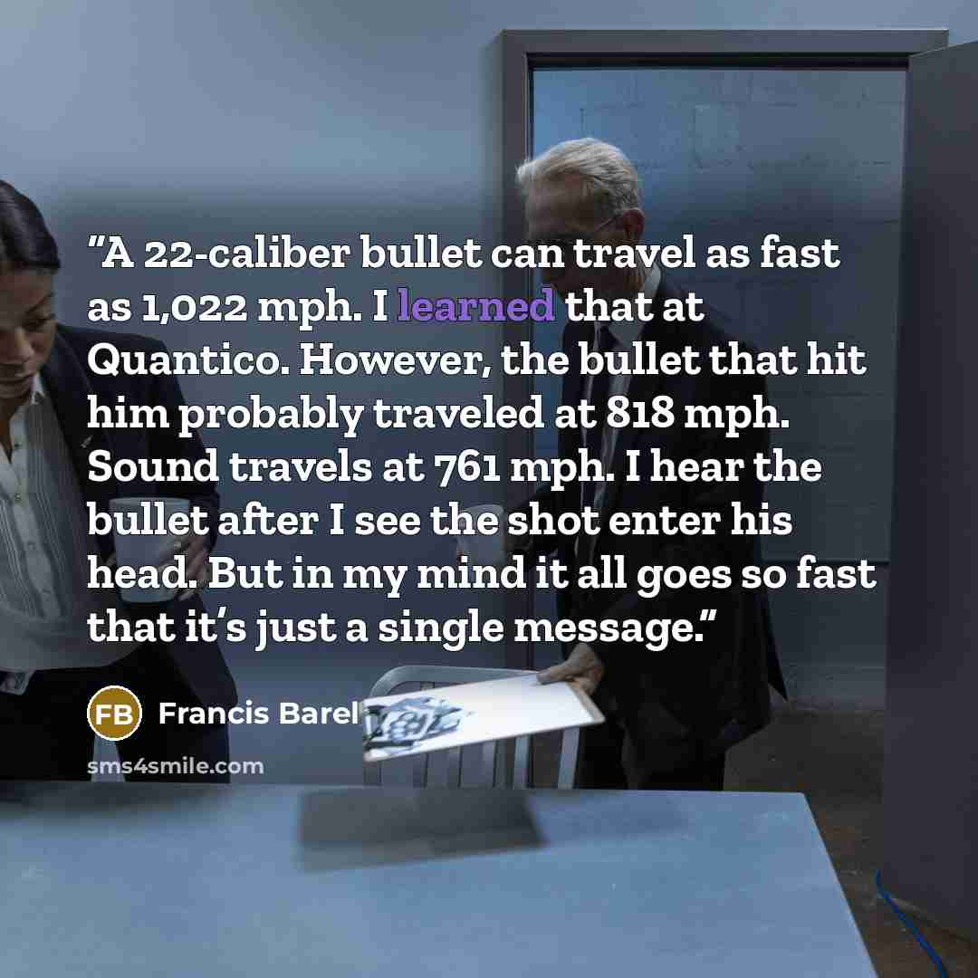 “A 22-caliber bullet can travel as fast as 1,022 mph. I learned that at Quantico. However, the bullet that hit him probably traveled at 818 mph. Sound travels at 761 mph. I hear the bullet after I see the shot enter his head. But in my mind it all goes so fast that it’s just a single message.” quote by Francis Barel