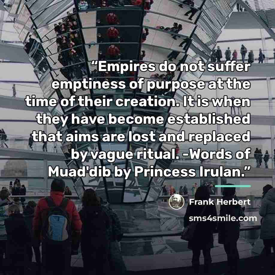 “Empires do not suffer emptiness of purpose at the time of their creation. It is when they have become established that aims are lost and replaced by vague ritual. -Words of Muad'dib by Princess Irulan.” quote by Frank Herbert
