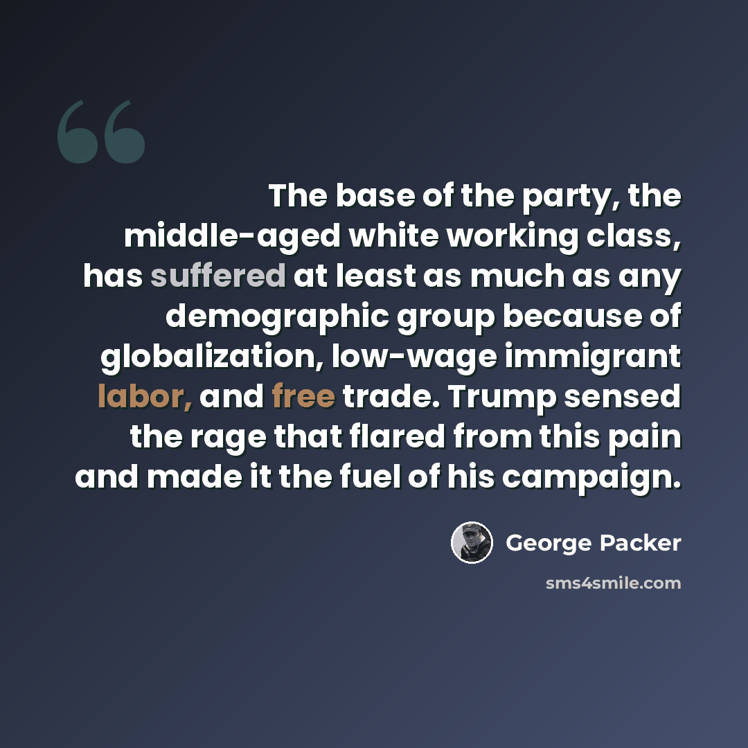 “The base of the party, the middle-aged white working class, has suffered at least as much as any demographic group because of globalization, low-wage immigrant labor, and free trade. Trump sensed the rage that flared from this pain and made it the fuel of his campaign.” quote by George Packer