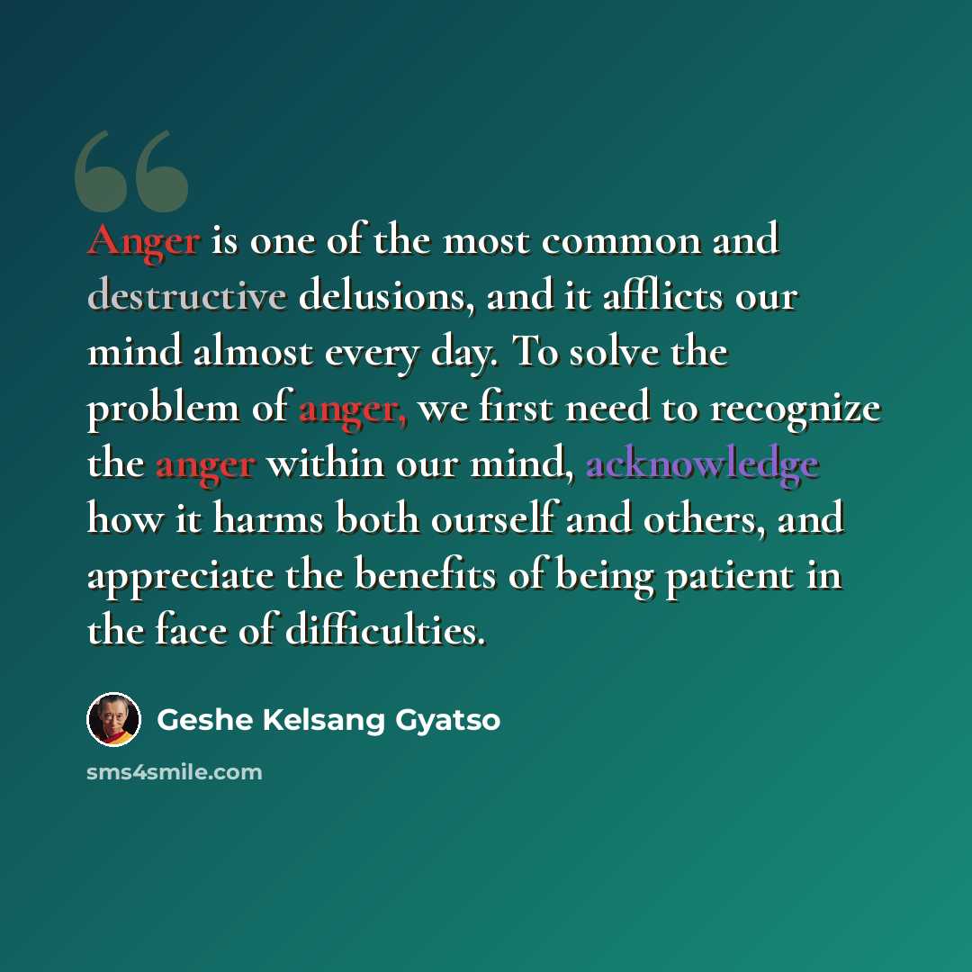 “Anger is one of the most common and destructive delusions, and it afflicts our mind almost every day. To solve the problem of anger, we first need to recognize the anger within our mind, acknowledge how it harms both ourself and others, and appreciate the benefits of being patient in the face of…” quote by Geshe Kelsang Gyatso