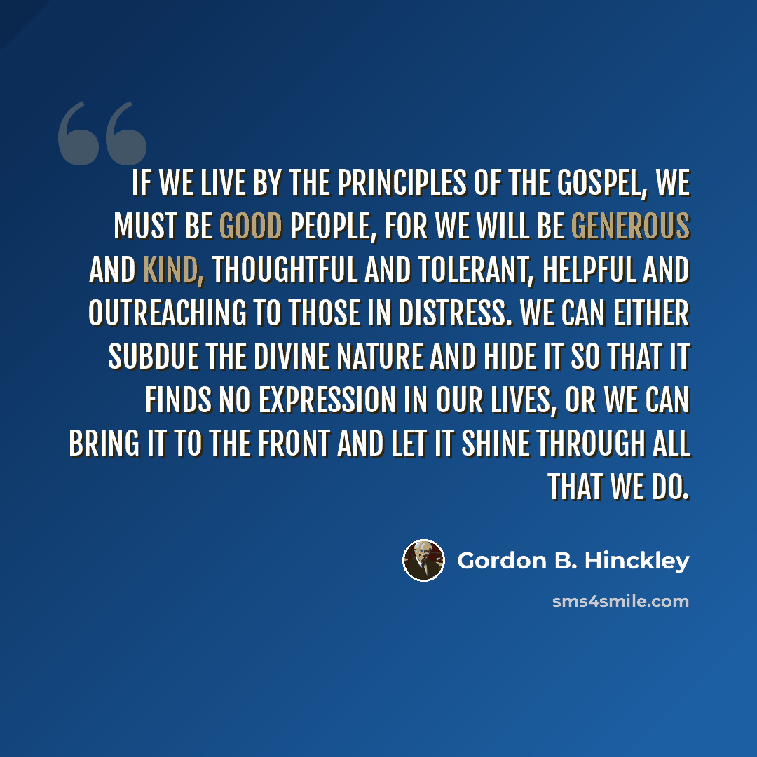 “If we live by the principles of the gospel, we must be good people, for we will be generous and kind, thoughtful and tolerant, helpful and outreaching to those in distress. We can either subdue the divine nature and hide it so that it finds no expression in our lives, or we can bring it to the…” quote by Gordon B. Hinckley