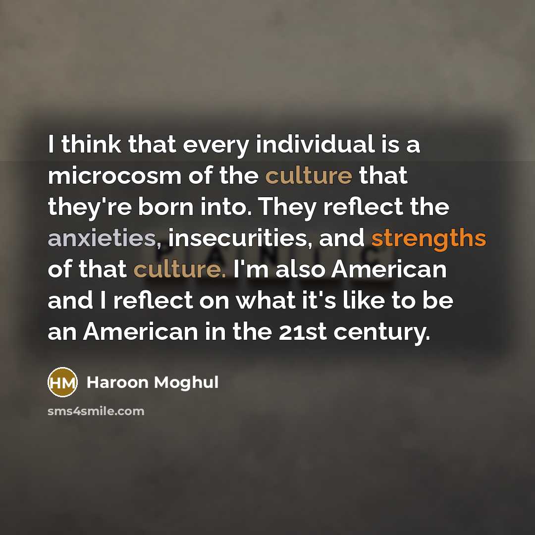 “I think that every individual is a microcosm of the culture that they're born into. They reflect the anxieties, insecurities, and strengths of that culture. I'm also American and I reflect on what it's like to be an American in the 21st century.” quote by Haroon Moghul