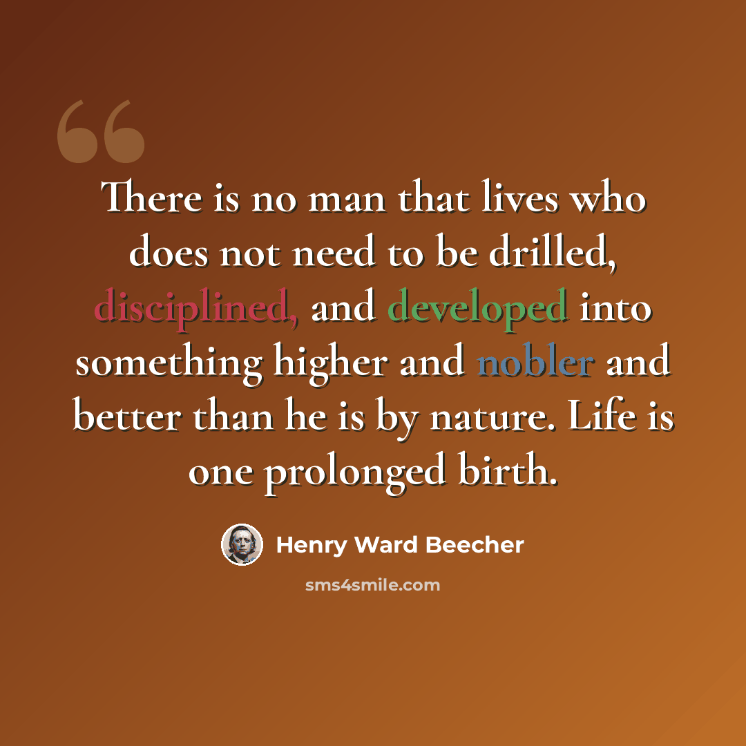 “There is no man that lives who does not need to be drilled, disciplined, and developed into something higher and nobler and better than he is by nature. Life is one prolonged birth.” quote by Henry Ward Beecher