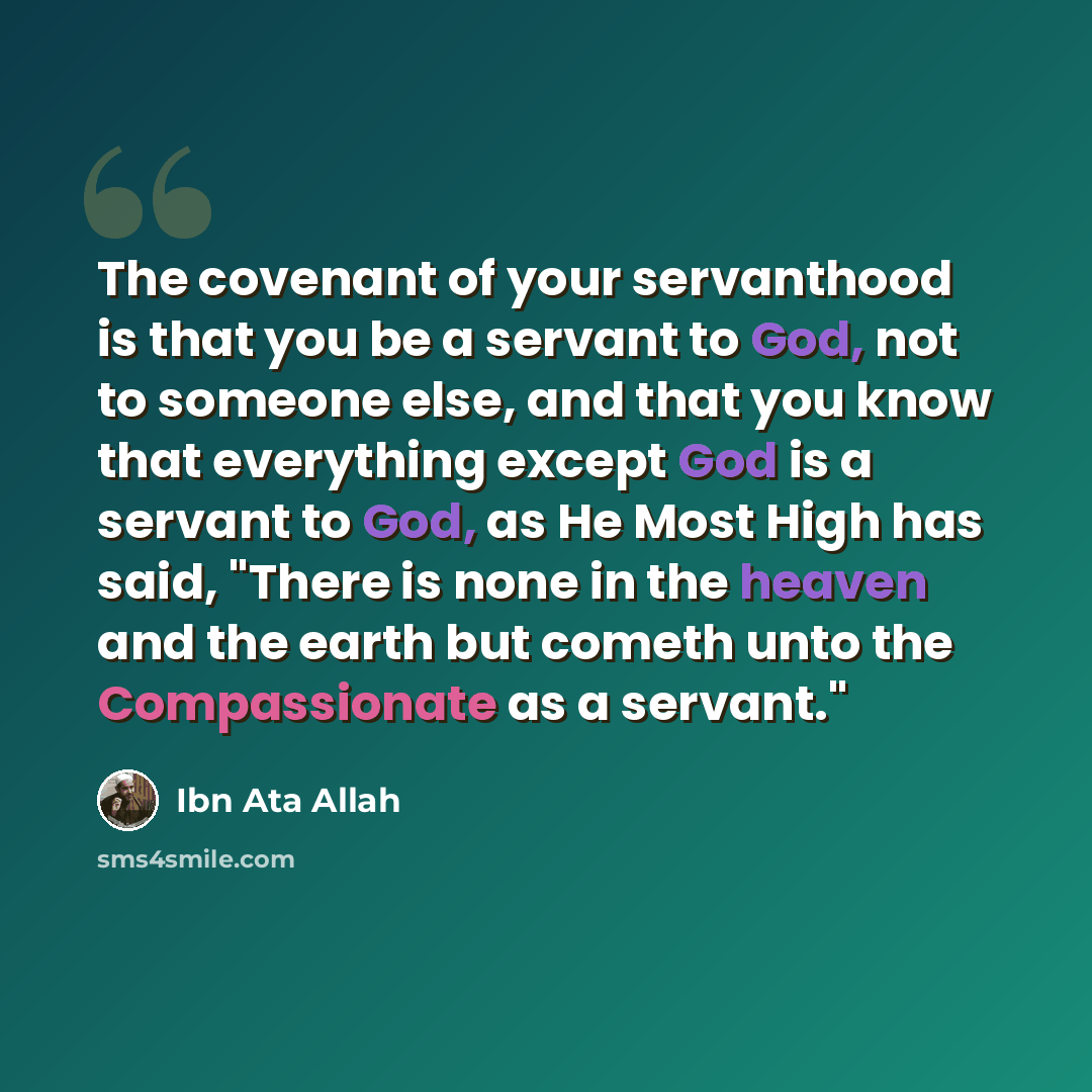 “The covenant of your servanthood is that you be a servant to God, not to someone else, and that you know that everything except God is a servant to God, as He Most High has said, "There is none in the heaven and the earth but cometh unto the Compassionate as a servant."” quote by Ibn Ata Allah