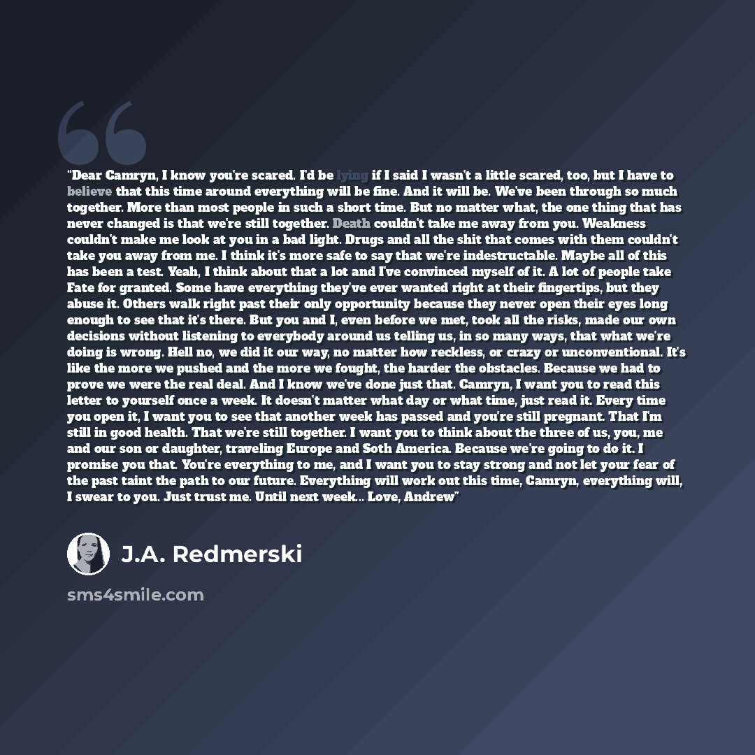 “Dear Camryn, I know you're scared. I'd be lying if I said I wasn't a little scared, too, but I have to believe that this time around everything will be fine. And it will be. We've been through so much together. More than most people in such a short time. But no matter what, the one thing that has…” quote by J.A. Redmerski