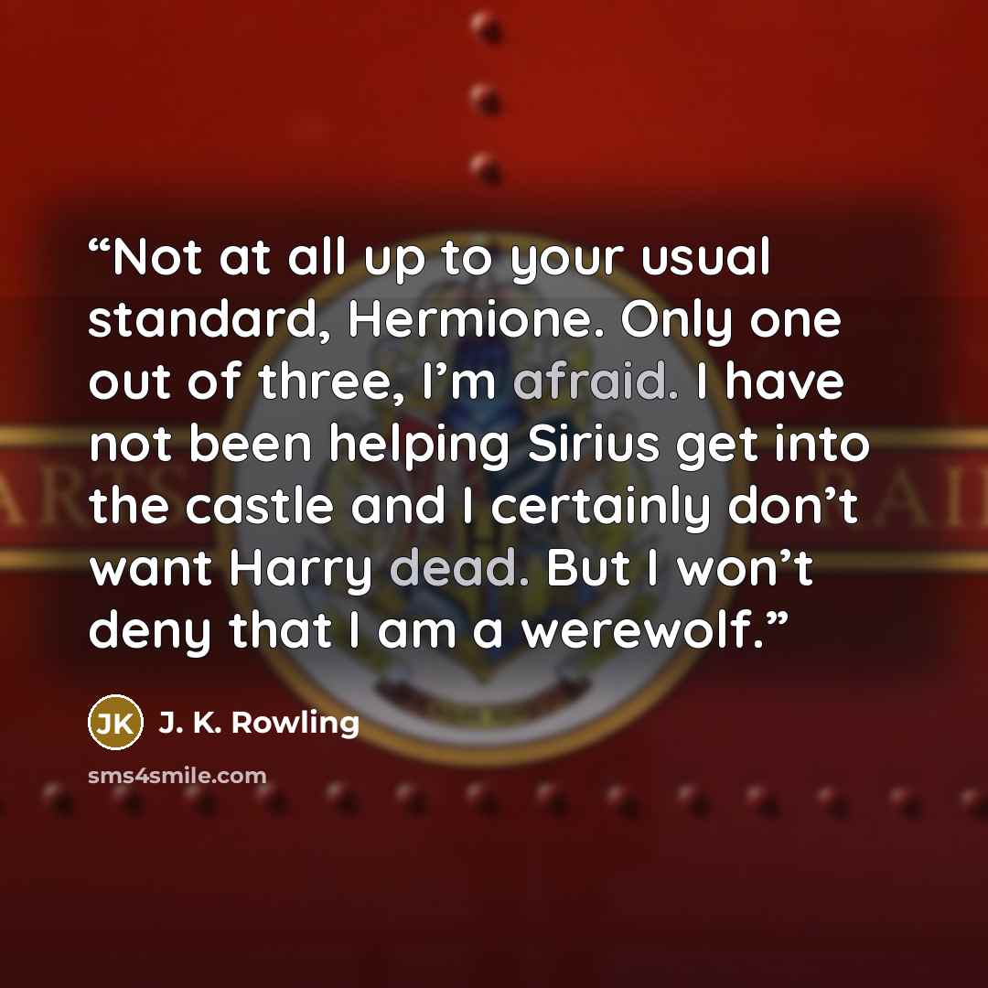 “Not at all up to your usual standard, Hermione. Only one out of three, I’m afraid. I have not been helping Sirius get into the castle and I certainly don’t want Harry dead. But I won’t deny that I am a werewolf.” quote by J. K. Rowling