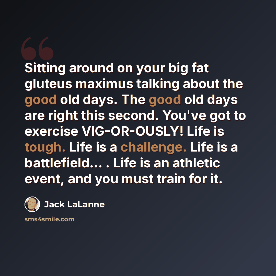 “Sitting around on your big fat gluteus maximus talking about the good old days. The good old days are right this second. You've got to exercise VIG-OR-OUSLY! Life is tough. Life is a challenge. Life is a battlefield... . Life is an athletic event, and you must train for it.” quote by Jack LaLanne