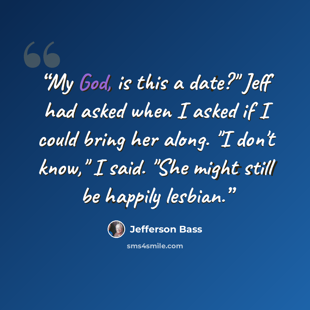 “My God, is this a date?" Jeff had asked when I asked if I could bring her along. "I don't know," I said. "She might still be happily lesbian.” quote by Jefferson Bass