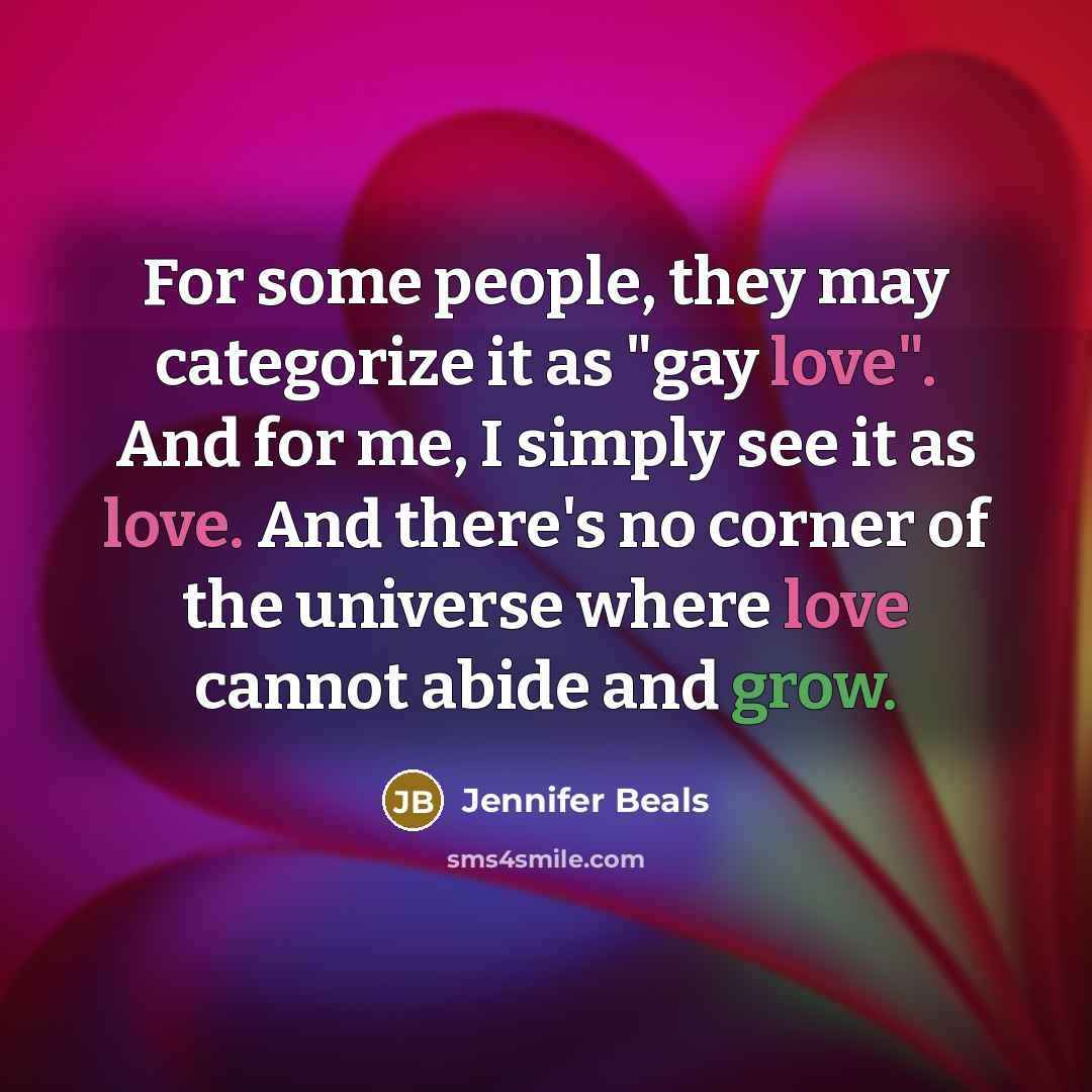 “For some people, they may categorize it as "gay love". And for me, I simply see it as love. And there's no corner of the universe where love cannot abide and grow.” quote by Jennifer Beals