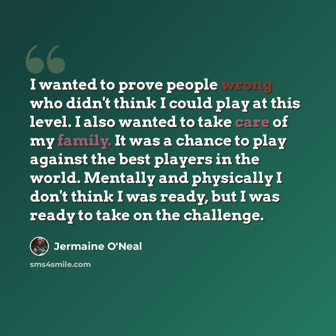 “I wanted to prove people wrong who didn't think I could play at this level. I also wanted to take care of my family. It was a chance to play against the best players in the world. Mentally and physically I don't think I was ready, but I was ready to take on the challenge.” quote by Jermaine O'Neal