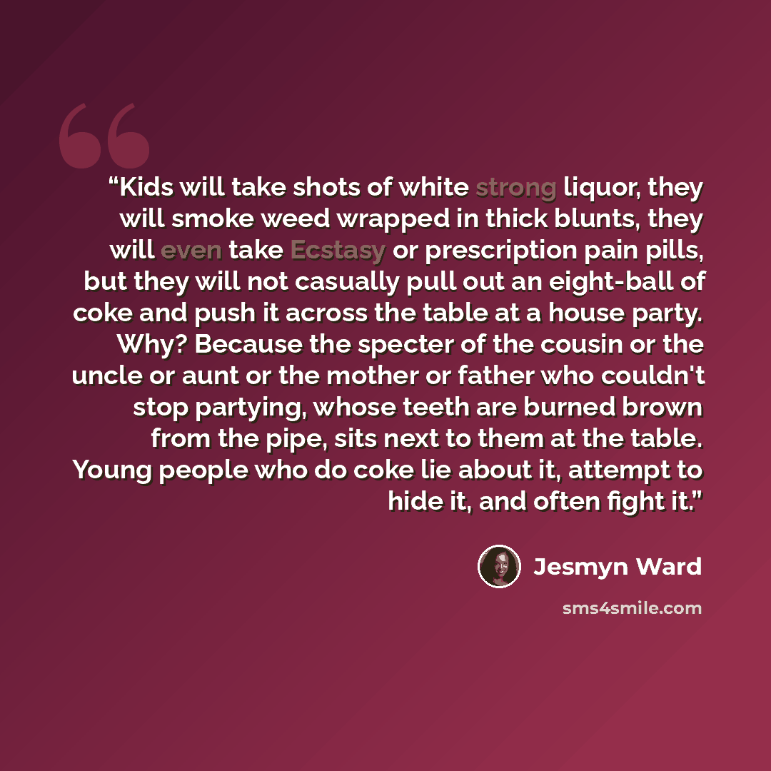 “Kids will take shots of white strong liquor, they will smoke weed wrapped in thick blunts, they will even take Ecstasy or prescription pain pills, but they will not casually pull out an eight-ball of coke and push it across the table at a house party. Why? Because the specter of the cousin or the…” quote by Jesmyn Ward