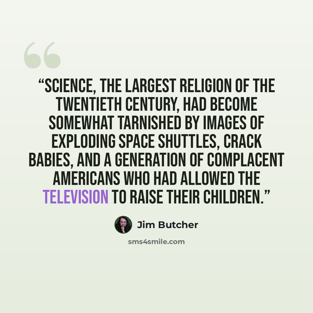 “Science, the largest religion of the twentieth century, had become somewhat tarnished by images of exploding space shuttles, crack babies, and a generation of complacent Americans who had allowed the television to raise their children.” quote by Jim Butcher