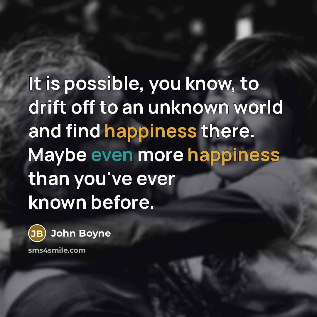 “It is possible, you know, to drift off to an unknown world and find happiness there. Maybe even more happiness than you've ever known before.” quote by John Boyne