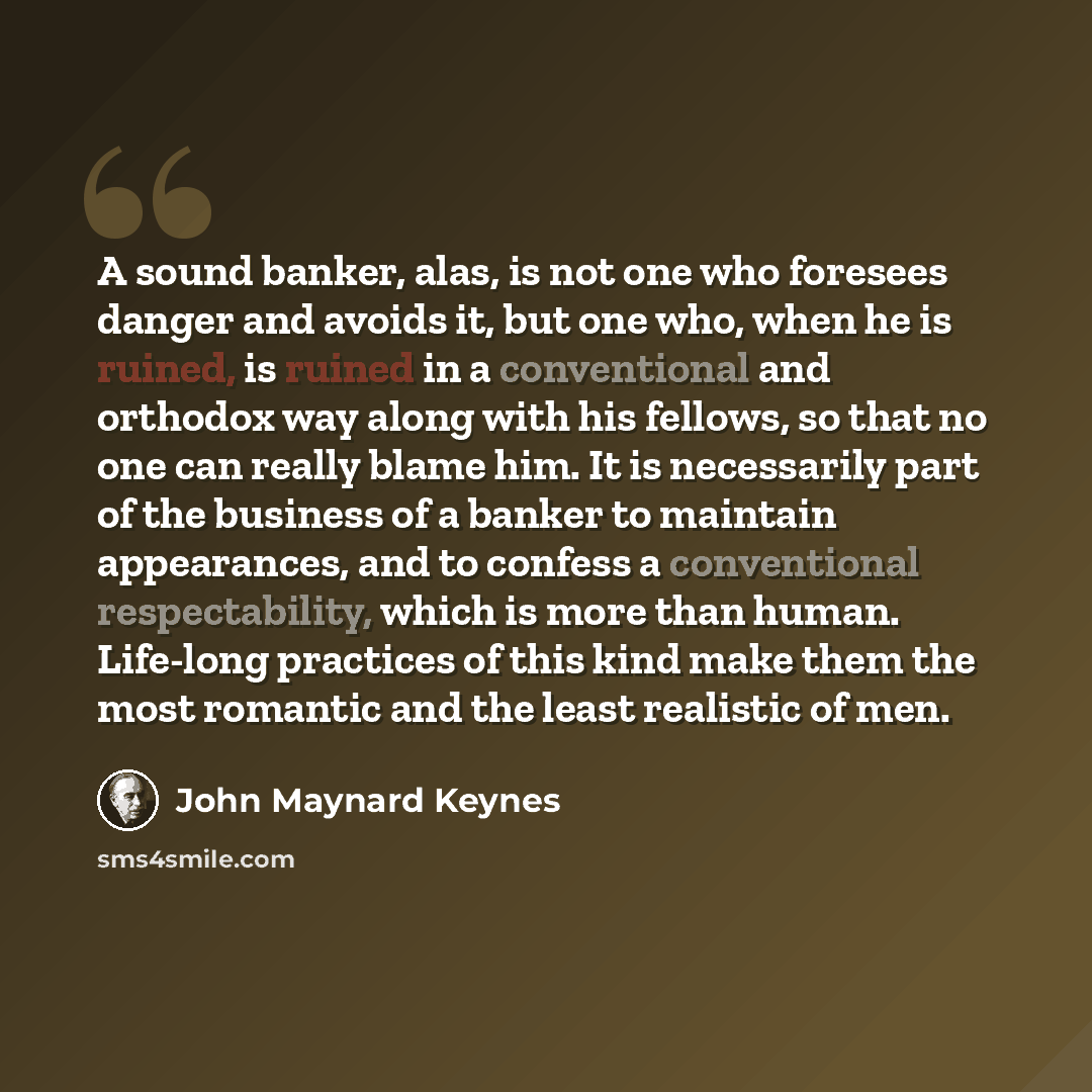 “A sound banker, alas, is not one who foresees danger and avoids it, but one who, when he is ruined, is ruined in a conventional and orthodox way along with his fellows, so that no one can really blame him. It is necessarily part of the business of a banker to maintain appearances, and to confess a…” quote by John Maynard Keynes