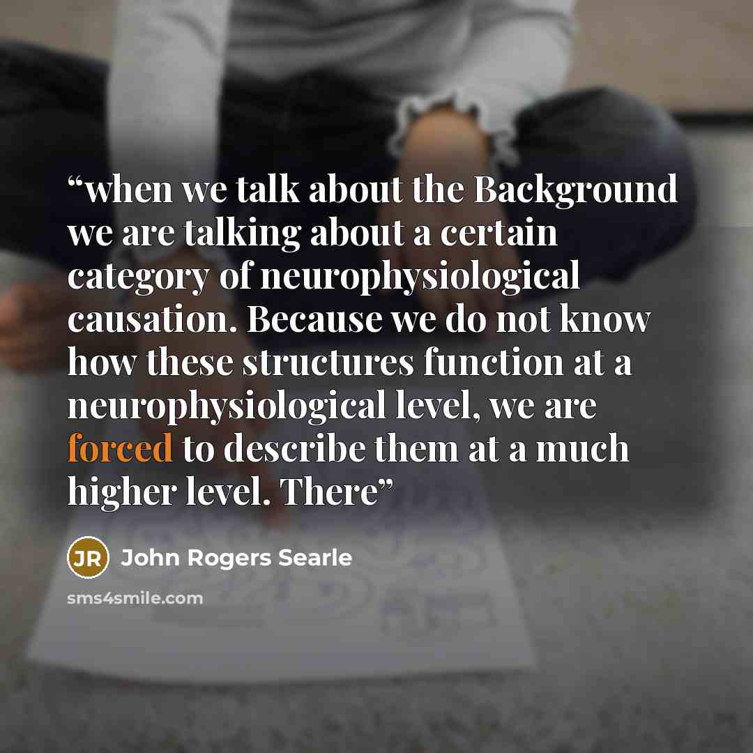 “when we talk about the Background we are talking about a certain category of neurophysiological causation. Because we do not know how these structures function at a neurophysiological level, we are forced to describe them at a much higher level. There” quote by John Rogers Searle