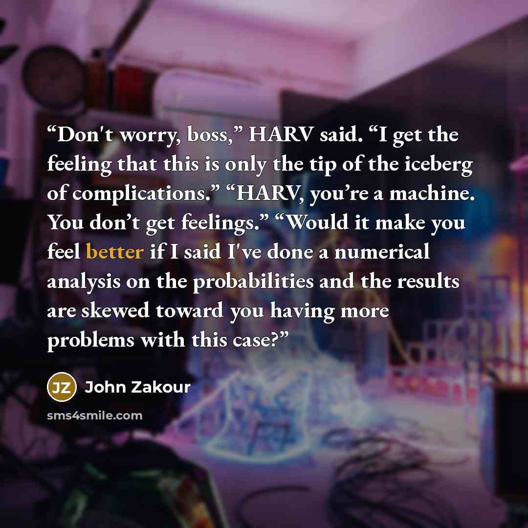 “Don't worry, boss,” HARV said. “I get the feeling that this is only the tip of the iceberg of complications.” “HARV, you’re a machine. You don’t get feelings.” “Would it make you feel better if I said I've done a numerical analysis on the probabilities and the results are skewed toward you having…” quote by John Zakour