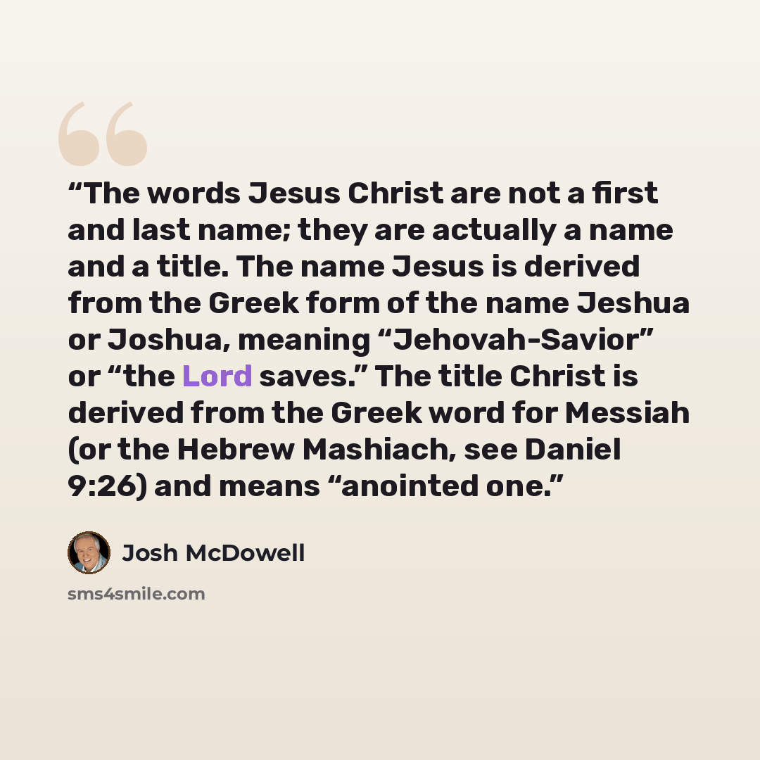 “The words Jesus Christ are not a first and last name; they are actually a name and a title. The name Jesus is derived from the Greek form of the name Jeshua or Joshua, meaning “Jehovah-Savior” or “the Lord saves.” The title Christ is derived from the Greek word for Messiah (or the Hebrew Mashiach…” quote by Josh McDowell