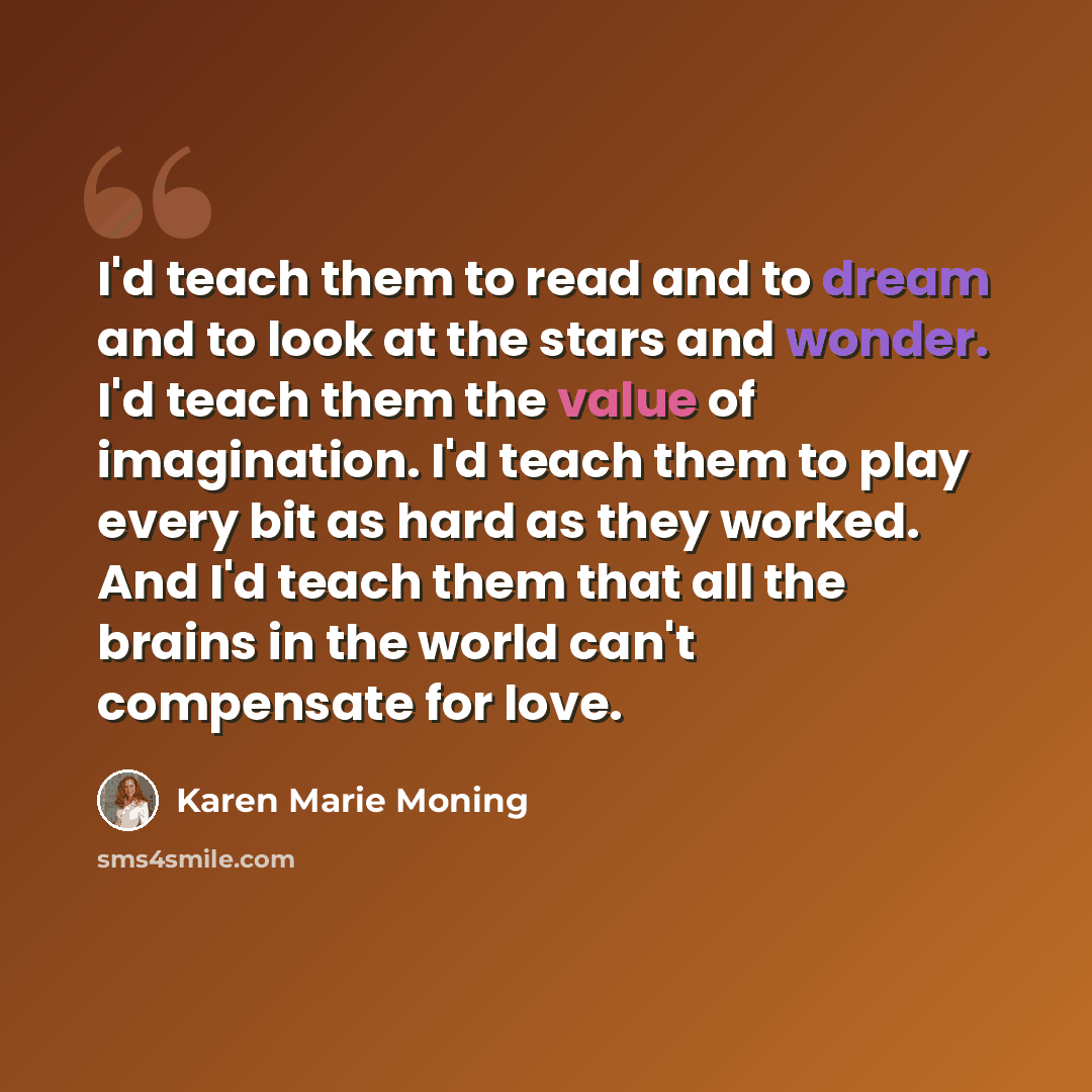 “I'd teach them to read and to dream and to look at the stars and wonder. I'd teach them the value of imagination. I'd teach them to play every bit as hard as they worked. And I'd teach them that all the brains in the world can't compensate for love.” quote by Karen Marie Moning