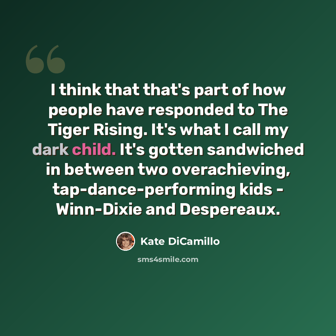 “I think that that's part of how people have responded to The Tiger Rising. It's what I call my dark child. It's gotten sandwiched in between two overachieving, tap-dance-performing kids - Winn-Dixie and Despereaux.” quote by Kate DiCamillo