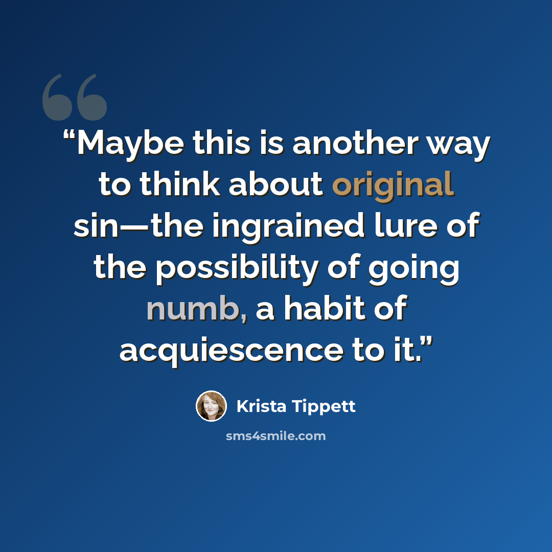 “Maybe this is another way to think about original sin—the ingrained lure of the possibility of going numb, a habit of acquiescence to it.” quote by Krista Tippett