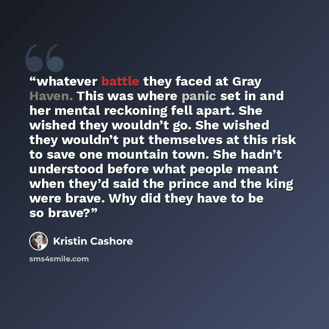 “whatever battle they faced at Gray Haven. This was where panic set in and her mental reckoning fell apart. She wished they wouldn’t go. She wished they wouldn’t put themselves at this risk to save one mountain town. She hadn’t understood before what people meant when they’d said the prince and the…” quote by Kristin Cashore