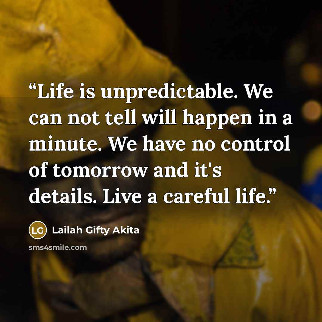 “Life is unpredictable. We can not tell will happen in a minute. We have no control of tomorrow and it's details. Live a careful life.” quote by Lailah Gifty Akita
