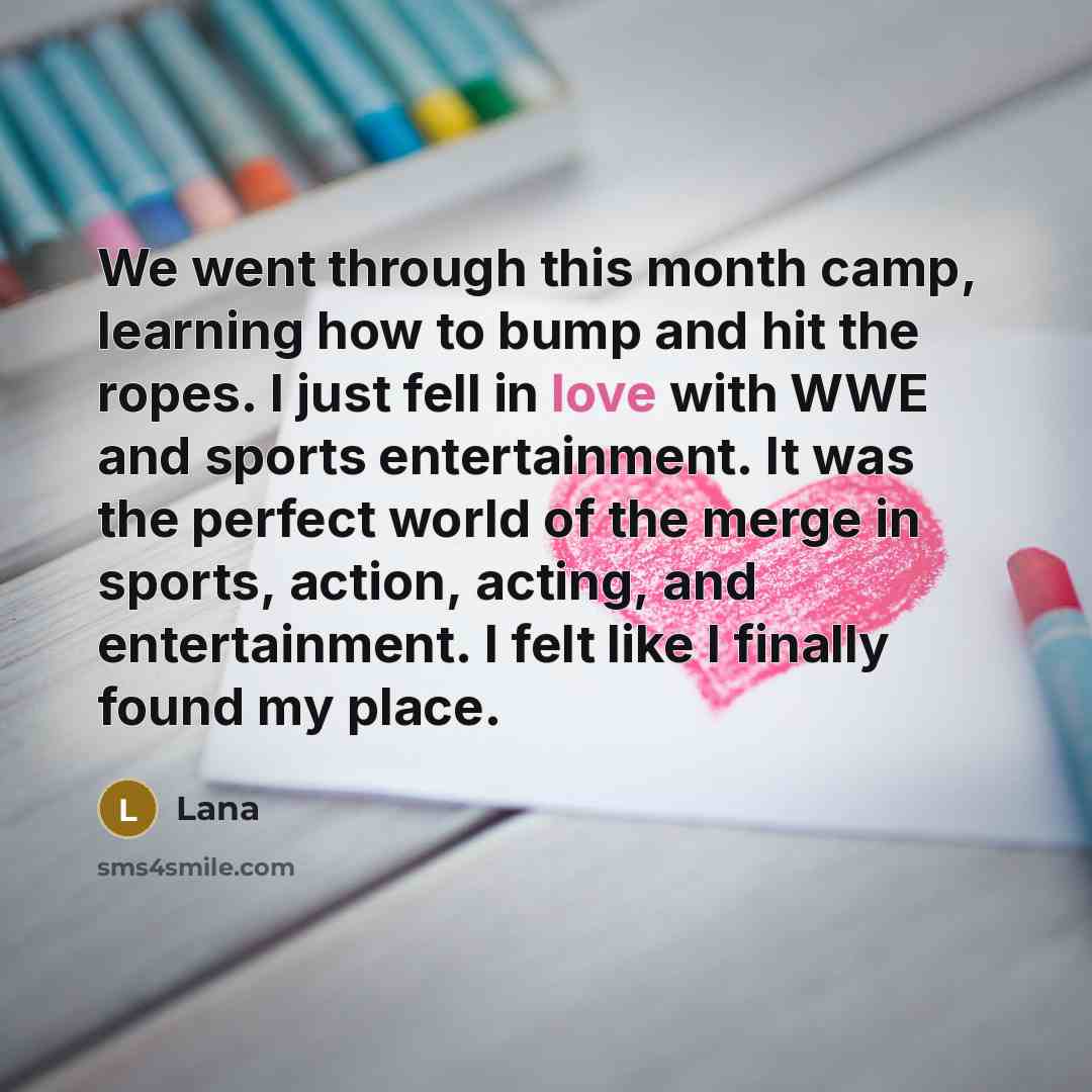 “We went through this month camp, learning how to bump and hit the ropes. I just fell in love with WWE and sports entertainment. It was the perfect world of the merge in sports, action, acting, and entertainment. I felt like I finally found my place.” quote by Lana
