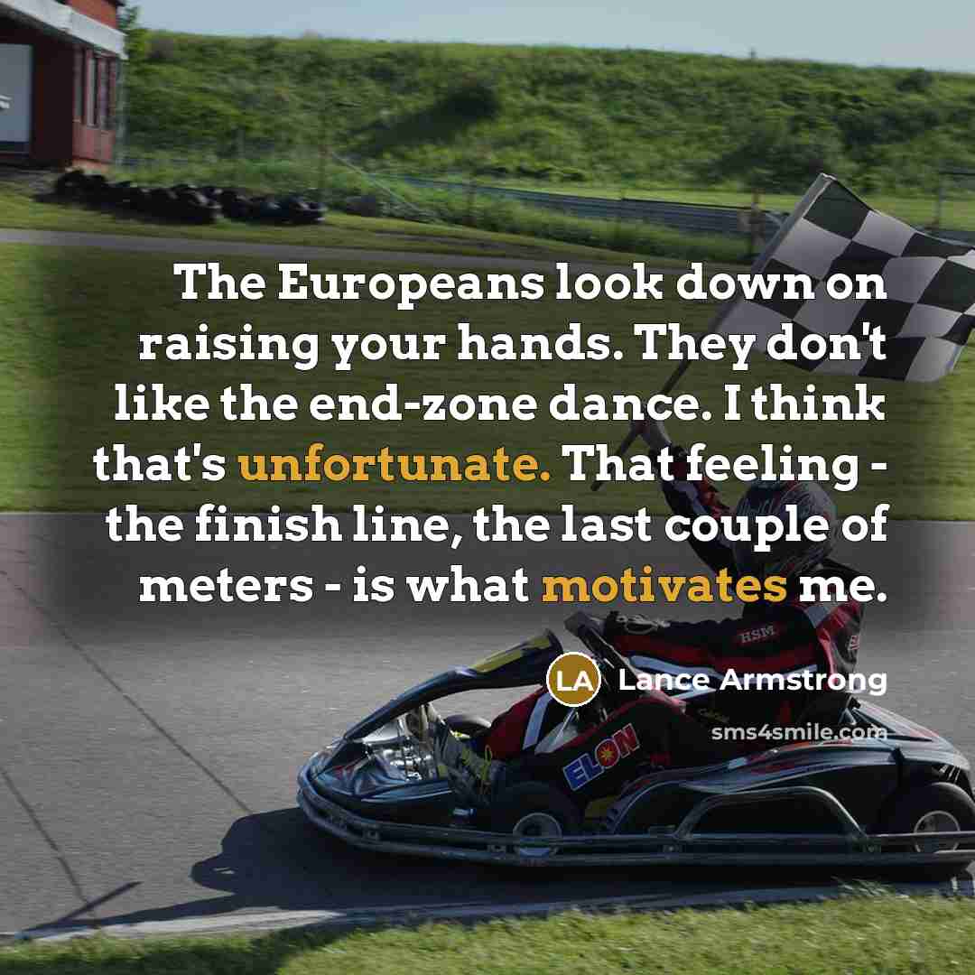 “The Europeans look down on raising your hands. They don't like the end-zone dance. I think that's unfortunate. That feeling - the finish line, the last couple of meters - is what motivates me.” quote by Lance Armstrong