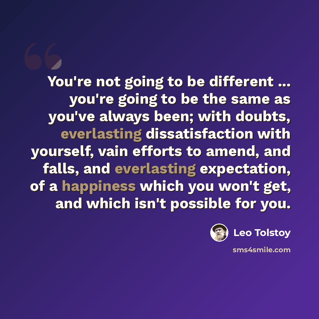 “You're not going to be different ... you're going to be the same as you've always been; with doubts, everlasting dissatisfaction with yourself, vain efforts to amend, and falls, and everlasting expectation, of a happiness which you won't get, and which isn't possible for you.” quote by Leo Tolstoy