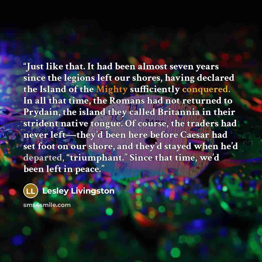 “Just like that. It had been almost seven years since the legions left our shores, having declared the Island of the Mighty sufficiently conquered. In all that time, the Romans had not returned to Prydain, the island they called Britannia in their strident native tongue. Of course, the traders had…” quote by Lesley Livingston