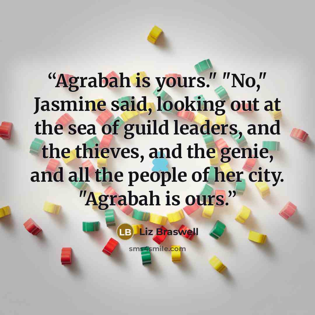 “Agrabah is yours." "No," Jasmine said, looking out at the sea of guild leaders, and the thieves, and the genie, and all the people of her city. "Agrabah is ours.” quote by Liz Braswell