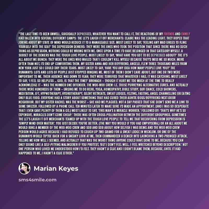 “The last time I’d been unwell, suicidally depressed, whatever you want to call it, the reactions of my friends and family had fallen into several different camps: The Let’s Laugh It Off merchants: Claire was the leading light. They hoped that joking about my state of mind would reduce it to a…” quote by Marian Keyes