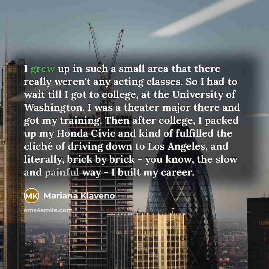 “I grew up in such a small area that there really weren't any acting classes. So I had to wait till I got to college, at the University of Washington. I was a theater major there and got my training. Then after college, I packed up my Honda Civic and kind of fulfilled the cliché of driving down to…” quote by Mariana Klaveno