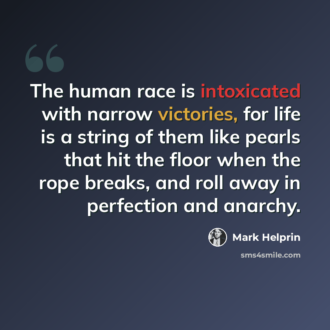 “The human race is intoxicated with narrow victories, for life is a string of them like pearls that hit the floor when the rope breaks, and roll away in perfection and anarchy.” quote by Mark Helprin