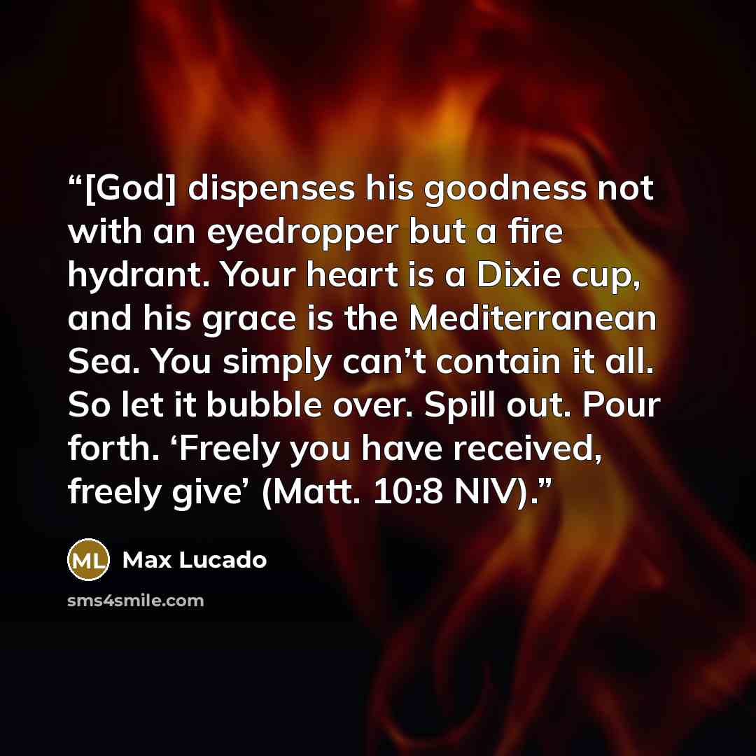“[God] dispenses his goodness not with an eyedropper but a fire hydrant. Your heart is a Dixie cup, and his grace is the Mediterranean Sea. You simply can’t contain it all. So let it bubble over. Spill out. Pour forth. ‘Freely you have received, freely give’ (Matt. 10:8 NIV).” quote by Max Lucado